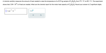 A chemist carefully measures the amount of heat needed to raise the temperature of a 0.55 kg sample of C4HO₂ from 57.1 °C to 69.1 °C. The experiment
shows that 1.04 × 10¹ J of heat are needed. What can the chemist report for the molar heat capacity of C4H₂O₂? Round your answer to 2 significant digits.
– 1
.K
J. mol
- 1
x10
X
Ś