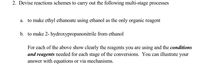 2. Devise reactions schemes to carry out the following multi-stage processes
to make ethyl ethanoate using ethanol as the only organic reagent
а.
b. to make 2- hydroxypropanonitrile from ethanol
For each of the above show clearly the reagents you are using and the conditions
and reagents needed for each stage of the conversions. You can illustrate your
answer with equations or via mechanisms.
