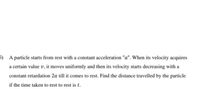 5) A particle starts from rest with a constant acceleration "a". When its velocity acquires
a certain value v, it moves uniformly and then its velocity starts decreasing with a
constant retardation 2a till it comes to rest. Find the distance travelled by the particle
if the time taken to rest to rest is t.
