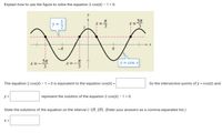 **How to Solve the Equation 2 cos(x) - 1 = 0 Using the Graph**

**Graph Explanation:**

The graph depicts the cosine function \( y = \cos(x) \), shown as a smooth, wavy line fluctuating between -1 and 1. Two labeled intersections indicate that \( y = \frac{1}{2} \) serves as a horizontal line intersecting the cosine curve.

Key points marked on the graph include:
- \( x = \frac{\pi}{3} \)
- \( x = \frac{5\pi}{3} \)
- \( x = -\frac{\pi}{3} \)
- \( x = -\frac{5\pi}{3} \)

**Explanation and Solution Steps:**

1. The equation \( 2 \cos(x) - 1 = 0 \) is equivalent to \( \cos(x) = \frac{1}{2} \).

2. Intersection points of \( y = \cos(x) \) and \( y = \frac{1}{2} \) are the solutions we seek.

3. Thus, the \( x \)-values corresponding to these intersections are the solutions to the equation.

**Formulation:**

- The equation \( \cos(x) = \frac{1}{2} \) gives the solution values for \( x \).

- The solutions within the interval \((-2\pi, 2\pi)\) are \( x = -\frac{5\pi}{3}, -\frac{\pi}{3}, \frac{\pi}{3}, \frac{5\pi}{3} \).

These solutions specify that the cosine curve intersects the horizontal line \( y = \frac{1}{2} \) at these points within the defined interval.