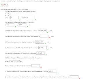 Consider an object moving in the plane whose location at time t seconds is given by the parametric equations:
x(t)=5cos(at)
y(t)=3sin(t).
Assume the distance units in the plane are meters.
(a) The object is moving around an ellipse with equation:
+2
+=1
where a= 5
and b= 3
(b) The location of the object at time t=1/3 seconds is
(2.5
2.598
(c) The horizontal velocity of the object at time t is x ' (t)=
—5nsin(t)
m/s.
(d) The horizontal velocity of the object at time t=1/3 seconds is
(e) The vertical velocity of the object at time t is y' (t)= 3π cos(л)
m/s.
m/s.
(f) The vertical velocity of the object at time t=1/3 seconds is 4.712
(g) The slope of the tangent line at time t=1/3 seconds is -0.347
m/s.
(h) Recall, the speed of the object at time t is given by the equation:
s(t)=√√ [x '(t)]² + [y ' (t)]² m/s.
The speed of the object at time t=1/3 seconds is
(i) The first time when the horizontal and vertical velocities are equal is time t= 0.828
(j) Let Q be the position of the object at the time you found in part (i). The slope of the tangent line to the ellipse at Q is