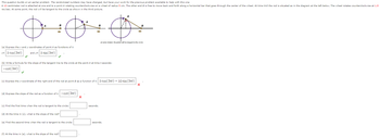 This question builds on an earlier problem. The randomized numbers may have changed, but have your work for the previous problem available to help with this one.
A 10-centimeter rod is attached at one end to a point A rotating counterclockwise on a wheel of radius 5 cm. The other end B is free to move back and forth along a horizontal bar that goes through the center of the wheel. At time t=0 the rod is situated as in the diagram at the left below. The wheel rotates counterclockwise at 1.5
rev/sec. At some point, the rod will be tangent to the circle as shown in the third picture.
B
A
B
A
B
at some instant, the piston will be tangent to the circle
(a) Express the x and y coordinates of point A as functions of t:
x= 5 cos(3)
and y= 5 sin(3πt)
(b) Write a formula for the slope of the tangent line to the circle at the point A at time t seconds:
-cot (3πt)
(c) Express the x-coordinate of the right end of the rod at point B as a function of t: 5 cos(3лt) + 10 sin(3лt)
(d) Express the slope of the rod as a function of t: -cot (3πt)
(c) Find the first time when the rod is tangent to the circle:
seconds.
(d) At the time in (c), what is the slope of the rod?
(e) Find the second time when the rod is tangent to the circle:
seconds.
(f) At the time in (e), what is the slope of the rod?