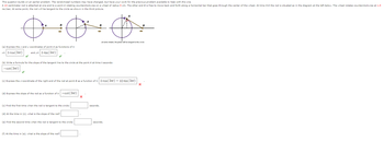 This question builds on an earlier problem. The randomized numbers may have changed, but have your work for the previous problem available to help with this one.
A 10-centimeter rod is attached at one end to a point A rotating counterclockwise on a wheel of radius 5 cm. The other end B is free to move back and forth along a horizontal bar that goes through the center of the wheel. At time t=0 the rod is situated as in the diagram at the left below. The wheel rotates counterclockwise at 1.5
rev/sec. At some point, the rod will be tangent to the circle as shown in the third picture.
A
B
B
A
B
at some instant, the piston will be tangent to the circle
(a) Express the x and y coordinates of point A as functions of t:
x= 5 cos(3nt)
and y= 5 sin(3πt)
(b) Write a formula for the slope of the tangent line to the circle at the point A at time t seconds:
-cot (3πt)
(c) Express the x-coordinate of the right end of the rod at point B as a function of t: 5 cos(3лt) + 10 sin (3πt)
(d) Express the slope of the rod as a function of t: -cot (3πt)
(c) Find the first time when the rod is tangent to the circle:
seconds.
(d) At the time in (c), what is the slope of the rod?
(e) Find the second time when the rod is tangent to the circle:
seconds.
(f) At the time in (e), what is the slope of the rod?