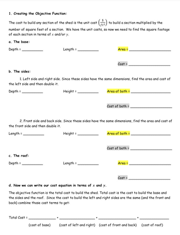 1. Creating the Objective Function:
The cost to build any section of the shed is the unit cost (2) to build a section multiplied by the
number of square feet of a section. We have the unit costs, so now we need to find the square footage
of each section in terms of x and/or y.
a. The base:
Depth =
c. The roof:
Depth =
Length =
b. The sides:
1. Left side and right side. Since these sides have the same dimensions, find the area and cost of
the left side and then double it.
Depth =
Total Cost =
Height =
(cost of base)
Area =
2. Front side and back side. Since these sides have the same dimensions, find the area and cost of
the front side and then double it.
Length =
Height =
Cost =
Length =
Area of both =
Cost of both =
Area of both =
Cost of both
Area =
d. Now we can write our cost equation in terms of x and y.
The objective function is the total cost to build the shed. Total cost is the cost to build the base and
the sides and the roof. Since the cost to build the left and right sides are the same (and the front and
back) combine those cost terms to get:
Cost =
(cost of left and right) (cost of front and back) (cost of roof)