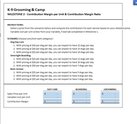 H
K-9 Grooming & Camp
MILESTONE 2 - Contribution Margin per Unit & Contribution Margin Ratio
INSTRUCTIONS:
Select a price from the scenarios below and compute the contribution for each service based on your selected price.
Variable cost per unit comes from your Variable_Fixed tab completed in Milestone 1.
SCENARIO (choose one from each category):
Dog Day Care
1. With pricing at $18 per dog per day, you can expect to have 22 dogs per day.
2. With pricing at $20 per dog per day, you can expect to have 15 dogs per day.
3. With pricing at $25 per dog per day, you can expect to have 10 dogs per day.
Overnight Boarding
1. With pricing at $25 per dog per day, you can expect to have 12 dogs per day.
2. With pricing at $28 per dog per day, you can expect to have 10 dogs per day.
3. With pricing at $30 per dog per day, you can expect to have 7 dogs per day.
Basic Groom
1. With pricing at $25 per dog per day, you can expect to have 5 dogs per day.
2. With pricing at $30 per dog per day, you can expect to have 4 dogs per day.
3. With pricing at $35 per dog per day, you can expect to have 3 dogs per day.
DAY CARE
BOARDING
GROOMING
Sales Price per Unit
$
$
Variable Cost per Unit
Contribution Margin
$
$
%24
