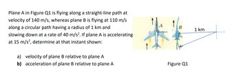 Plane A in Figure Q1 is flying along a straight-line path at
velocity of 140 m/s, whereas plane B is flying at 110 m/s
along a circular path having a radius of 1 km and
slowing down at a rate of 40 m/s². If plane A is accelerating
at 15 m/s², determine at that instant shown:
a) velocity of plane B relative to plane A
acceleration of plane B relative to plane A
b)
B
Figure Q1
1 km