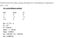 Determine the pKa using Henderson-Hasslebach equation.
pH = 2.9
For serial dilution method:
HCI
H30
CI
.1
-X
+x
+x
.1-x
X
Ka = x/ 0.1 - x
X = 1029
X= 0.00126
Hben = .1 - .00126
Hben = 0.99874
Ka = 0.00126 / 0.1 - 0.00126
Ka = 0.0000161
