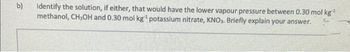 b)
Identify the solution, if either, that would have the lower vapour pressure between 0.30 mol kg*
methanol, CH,OH and 0.30 mol kg¹ potassium nitrate, KNO₂. Briefly explain your answer.