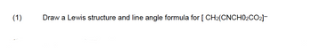 (1)
Draw a Lewis structure and line angle formula for [CH₂(CNCH0₂CO2]-*