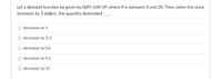 Let a demand function be given by Q(P)=100-5P, where P is between 0 and 2O. Then, when the price
increases by 3 dollars, the quantity demanded
decreases by 5
O decreases by 5/3
O decreases by 0.6
decreases by 0.2
O decreases by 15
