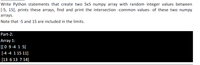 Write Python statements that create two 5x5 numpy array with random integer values between
[-5, 15], prints these arrays, find and print the intersection -common values- of these two numpy
arrays.
Note that -5 and 15 are included in the limits.
Part-2:
Array 1:
[[ 0 9 -4 1 5]
[-4 -4 115 11]
[13 6 13 7 14]

