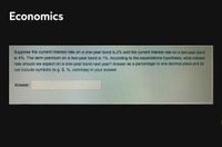 Economics
Suppose the current interest rate on a one-year bond is 2% and the current interest rate on a two-year bond
is 4%. The term premium on a two-year bond is 1%. According to the expectations hypothesis, what interest
rate should we expect on a one-year bond next year? Answer as a percentage to one decimal place and do
not include symbols (e.g. $, %, commas) in your answer.
Answer:
