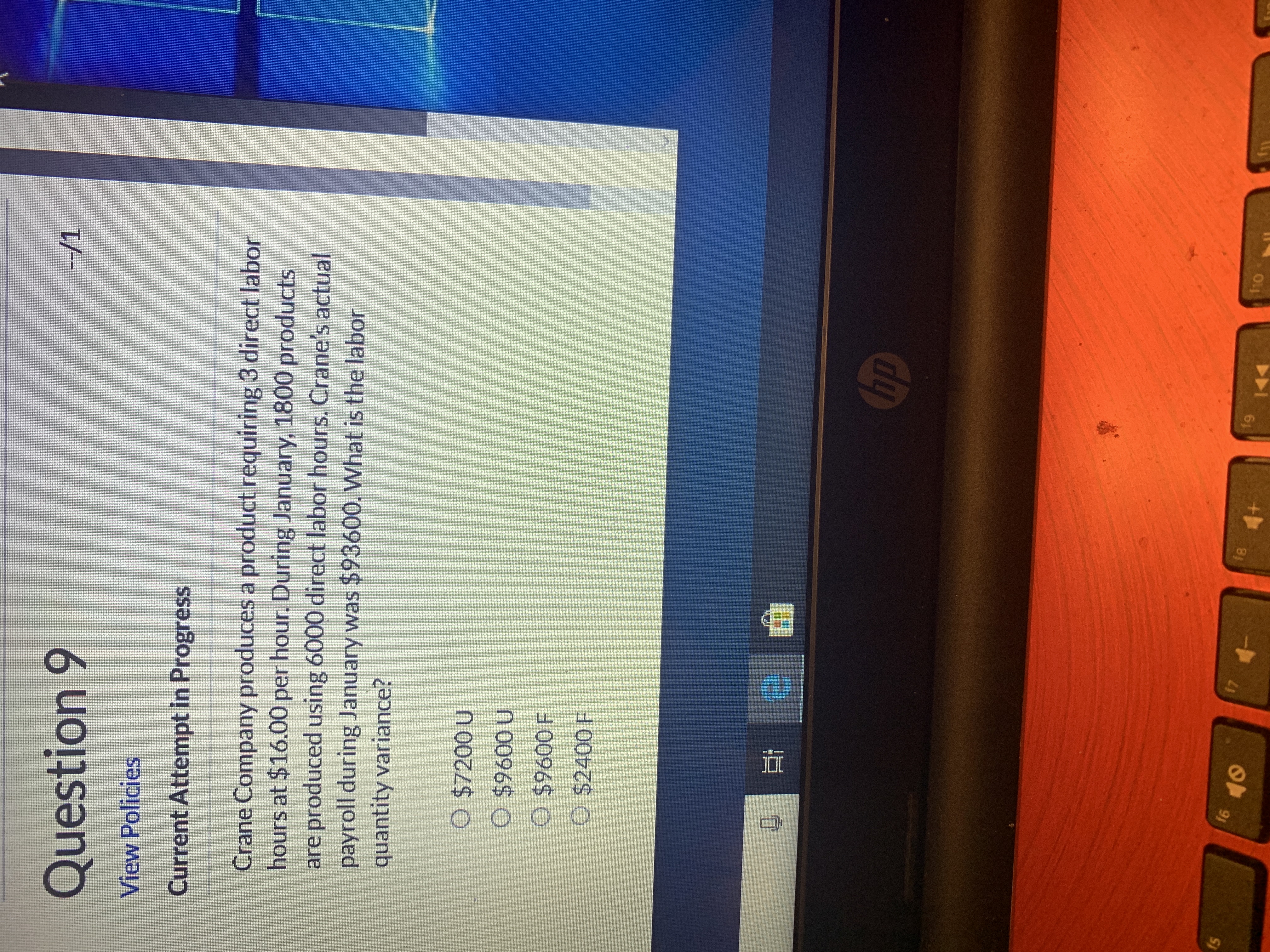 --/1
Question 9
View Policies
Current Attempt in Progress
Crane Company produces a product requiring 3 direct labor
hours at $16.00 per hour. During January, 1800 products
are produced using 6000 direct labor hours. Crane's actual
payroll during January was $93600. What is the labor
quantity variance?
O $7200 U
O $9600 U
O $9600 F
$2400 F
hp
110
f9
f8
17
16
15
4+
10
