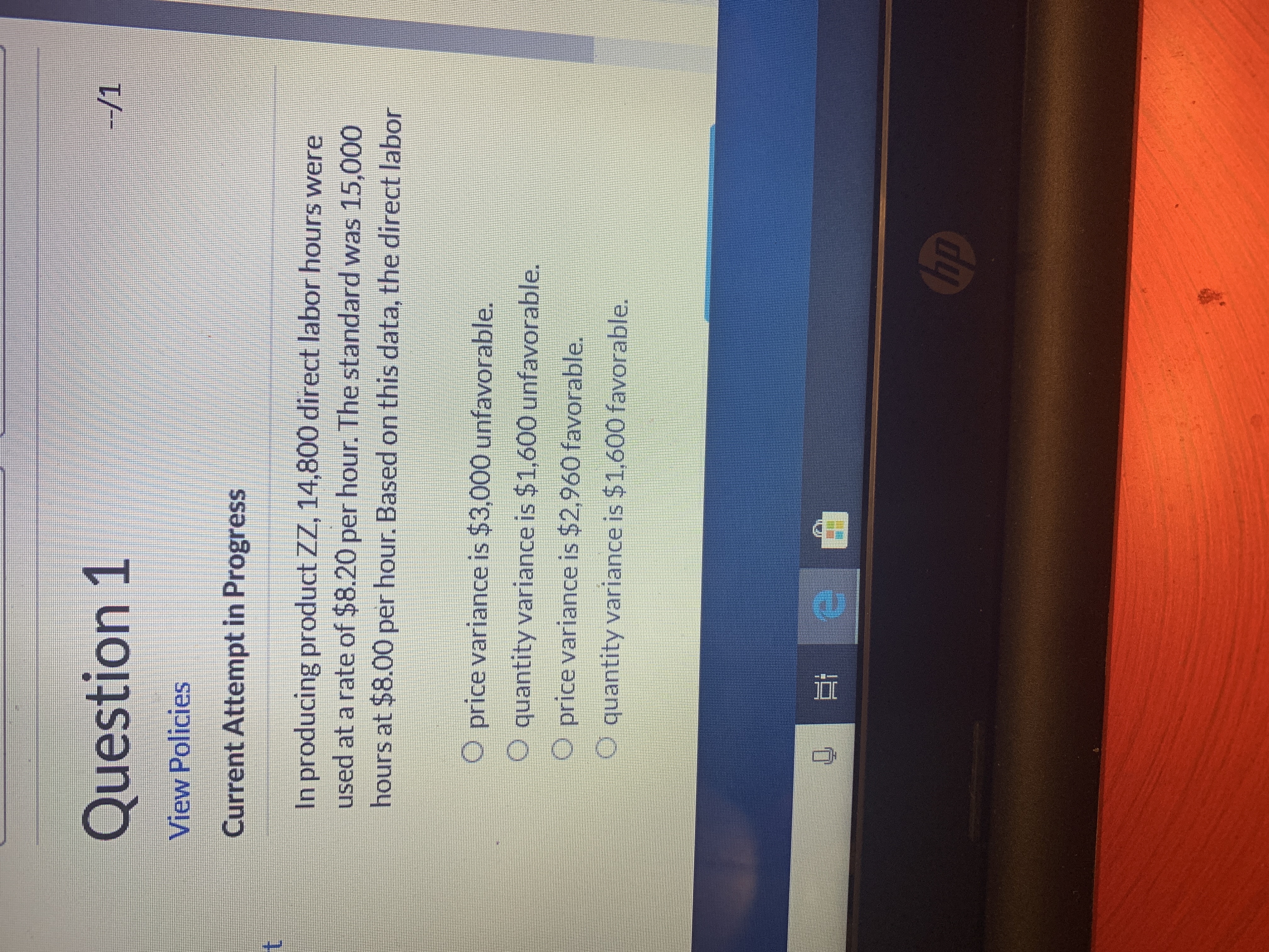 Question 1
--/1
View Policies
Current Attempt in Progress
t
In producing product ZZ, 14,800 direct labor hours were
used at a rate of $8.20 per hour. The standard was 15,000
hours at $8.00 per hour. Based on this data, the direct labor
O price variance is $3,000 unfavorable.
O quantity variance is $1,600 unfavorable.
O price variance is $2,960 favorable.
O quantity variance is $1,600 favorable.
hp
