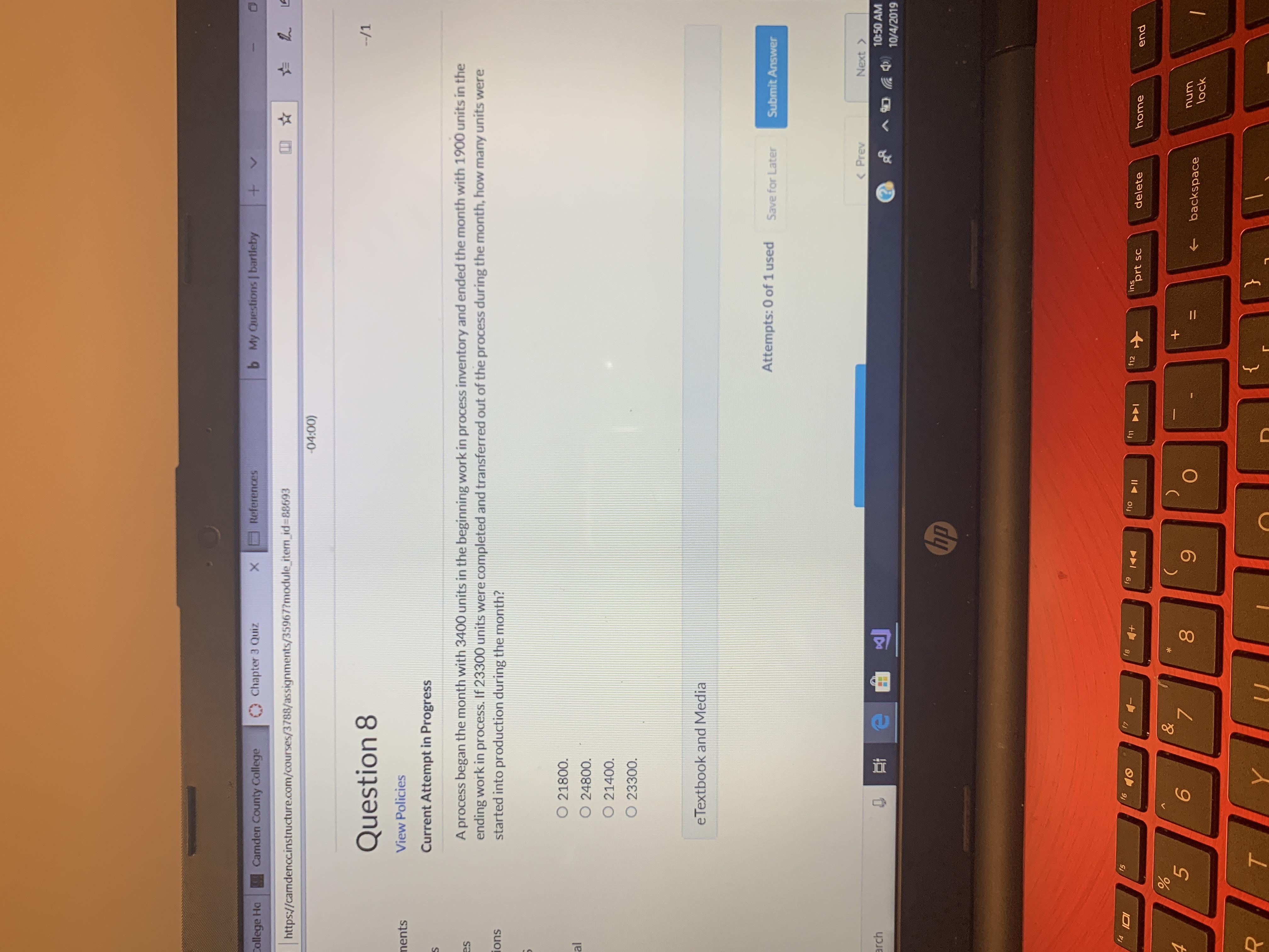 b My Questions bartleby
+
References
X
Camden County College
Chapter 3 Quiz
College Ha
http://camdenccinstructure.com/courses/3788/assignments/359677module item_id-88693
-04:00)
Question 8
--/1
View Policies
nents
Current Attempt in Progress
A process began the month with 3400 units in the beginning work in process inventory and ended the month with 1900 units in the
ending work in process. If 23300 units were completed and transferred out of the process during the month, how many units were
started into production during the month?
es
ions
O 21800.
al
O 24800.
O 21400.
O 23300.
eTextbook and Media
Attempts: 0 of 1 used
Save for Later
Submit Answer
< Prev
Next
arch
10:50 AM
AR 4 10/4/2019
hp
f4
f5
f6
IOI
f8
f
f12
ins
prt sc
delete
home
end
&
+
6
7
O
num
backspace
lock
}
T
Y
00
96
