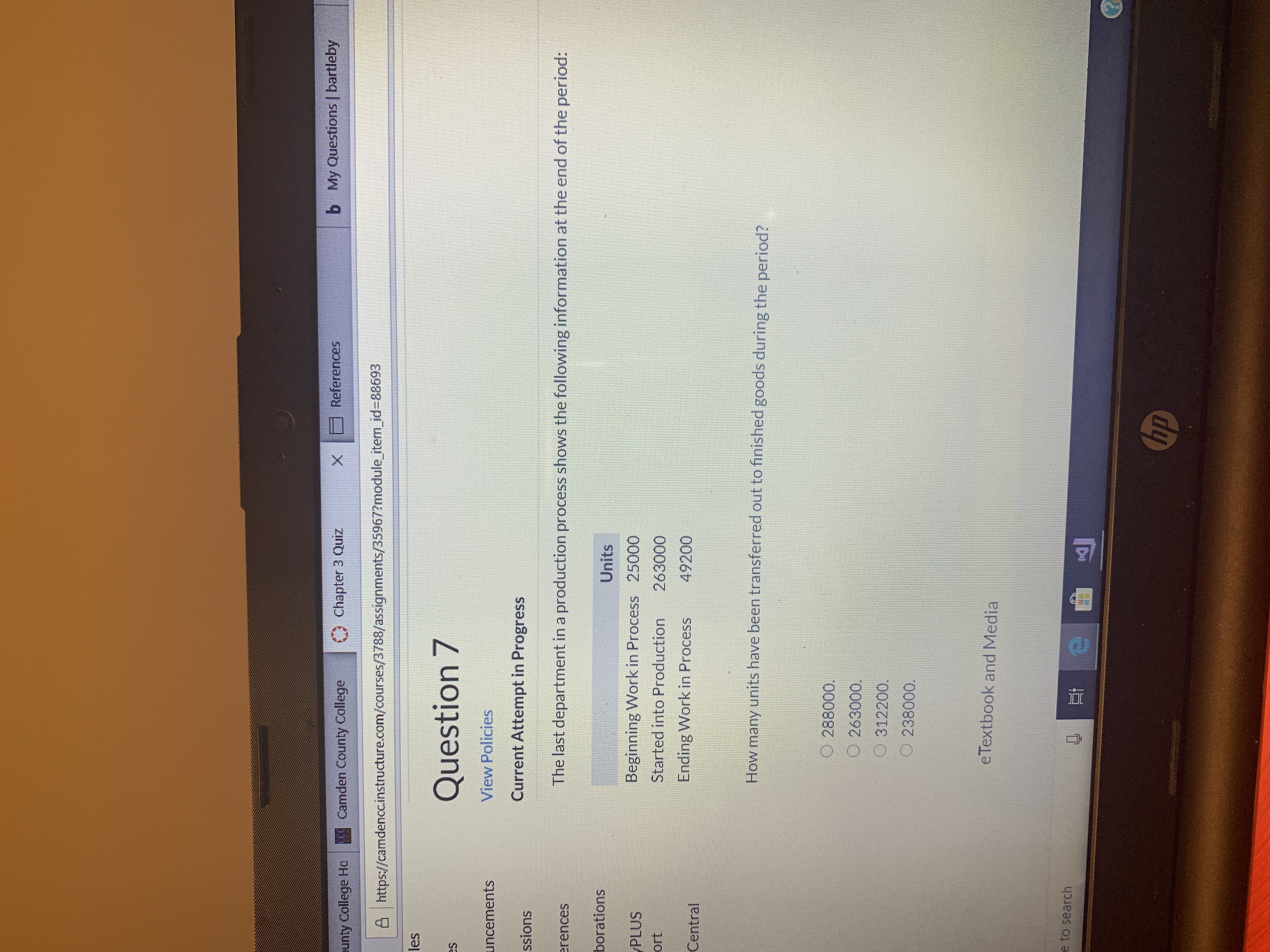 My Questions | bartleby
b
References
X
Chapter 3 Quiz
CCamden County College
ounty College Ha
Ahttps://camdencc.instructure.com/courses/3788/assignments/35967?module item id=88693
les
Question 7
s
View Policies
uncements
Current Attempt in Progress
ssions
The last department in a production process shows the following information at the end of the period:
rences
borations
Units
Beginning Work in Process 25000
Started into Production
PLUS
ort
263000
Ending Work in Process
49200
Central
How many units have been transferred out to finished goods during the period?
288000.
O 263000.
O312200.
O 238000.
eTextbook and Media
e to search
hp
