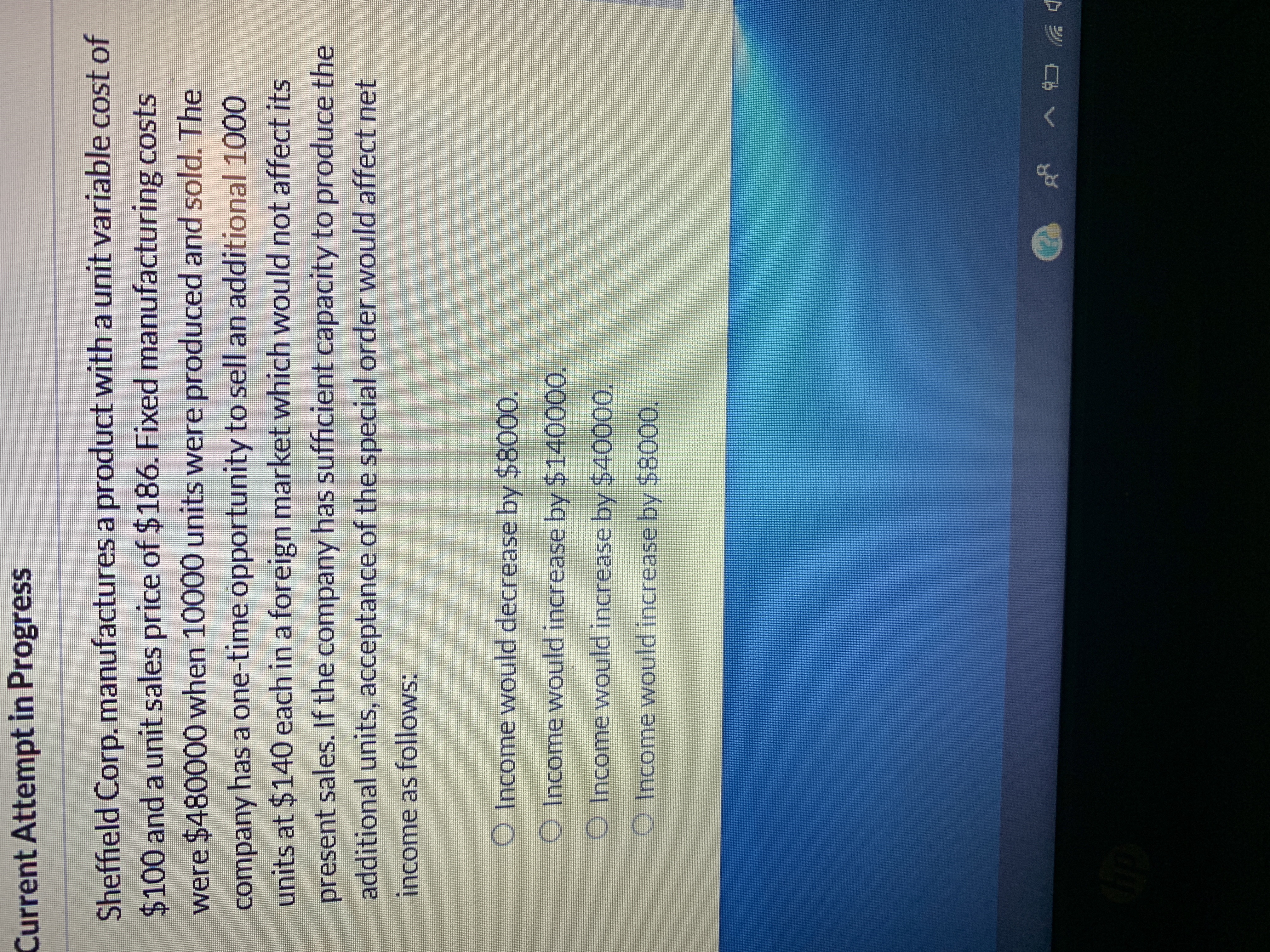 Current Attempt in Progress
Sheffield Corp. manufactures a product with a unit variable cost of
$100 and a unit sales price of $186. Fixed manufacturing costs
were $480000 when 10000 units were produced and sold. The
company has a one-time opportunity to sell an additional 1000
units at $140 each in a foreign market which would not affect its
present sales. If the company has sufficient capacity to produce the
additional units, acceptance of the special order would affect net
income as follows:
O Income would decrease by $8000.
O Income would increase by $140000.
O Income would increase by $40000.
O Income would increase by $8000.
