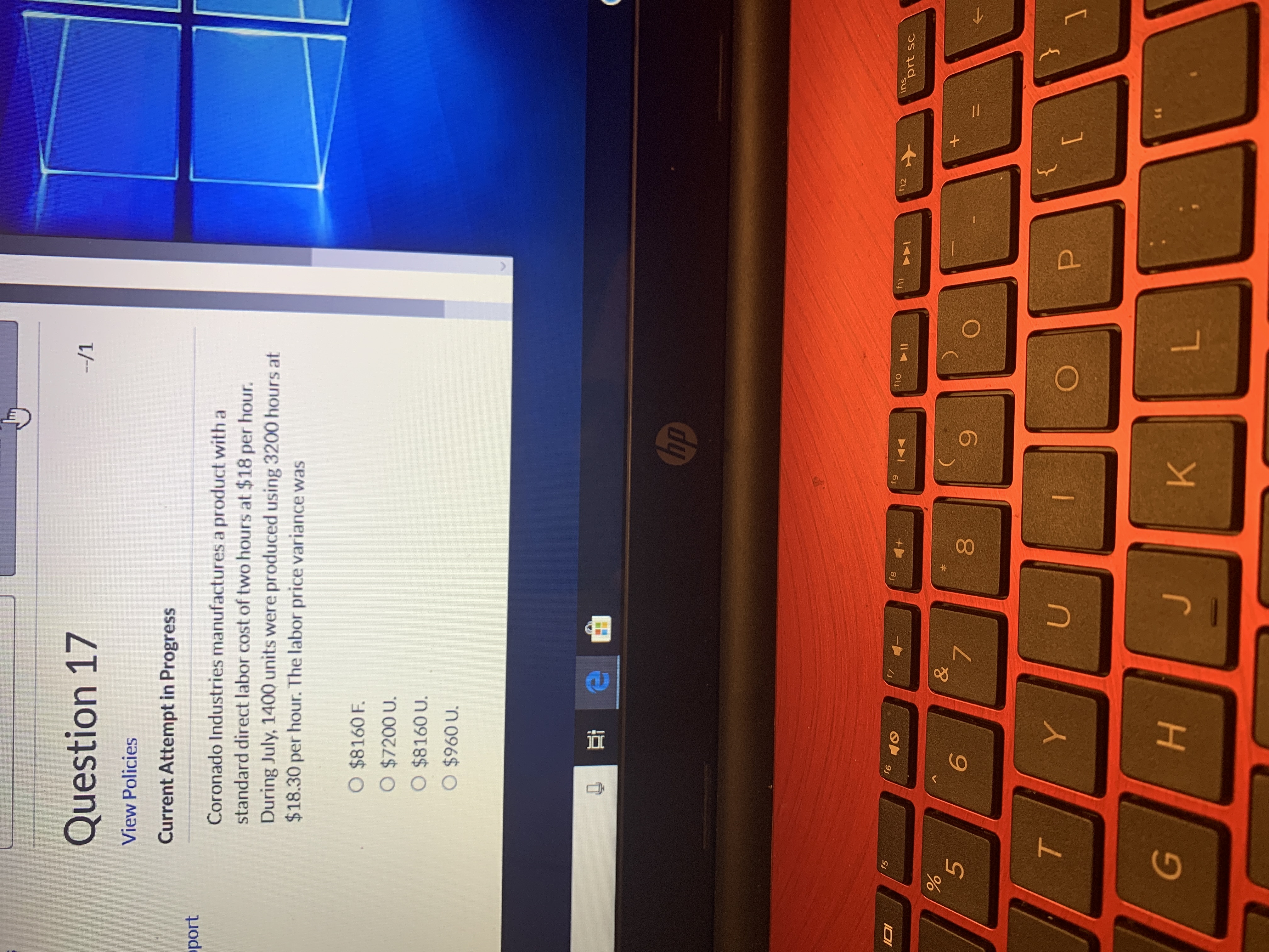 --/1
Question 17
View Policies
Current Attempt in Progress
Coronado Industries manufactures a product with a
standard direct labor cost of two hours at $18 per hour.
During July, 1400 units were produced using 3200 hours at
$18.30 per hour. The labor price variance was
oport
O $8160 F.
O $7200 U.
O $8160 U.
O $960 U.
hp
ins
prt sc
f12
f11
f10
f9
f8
f7
f6
f5
6.
080
6.
н
TO
96

