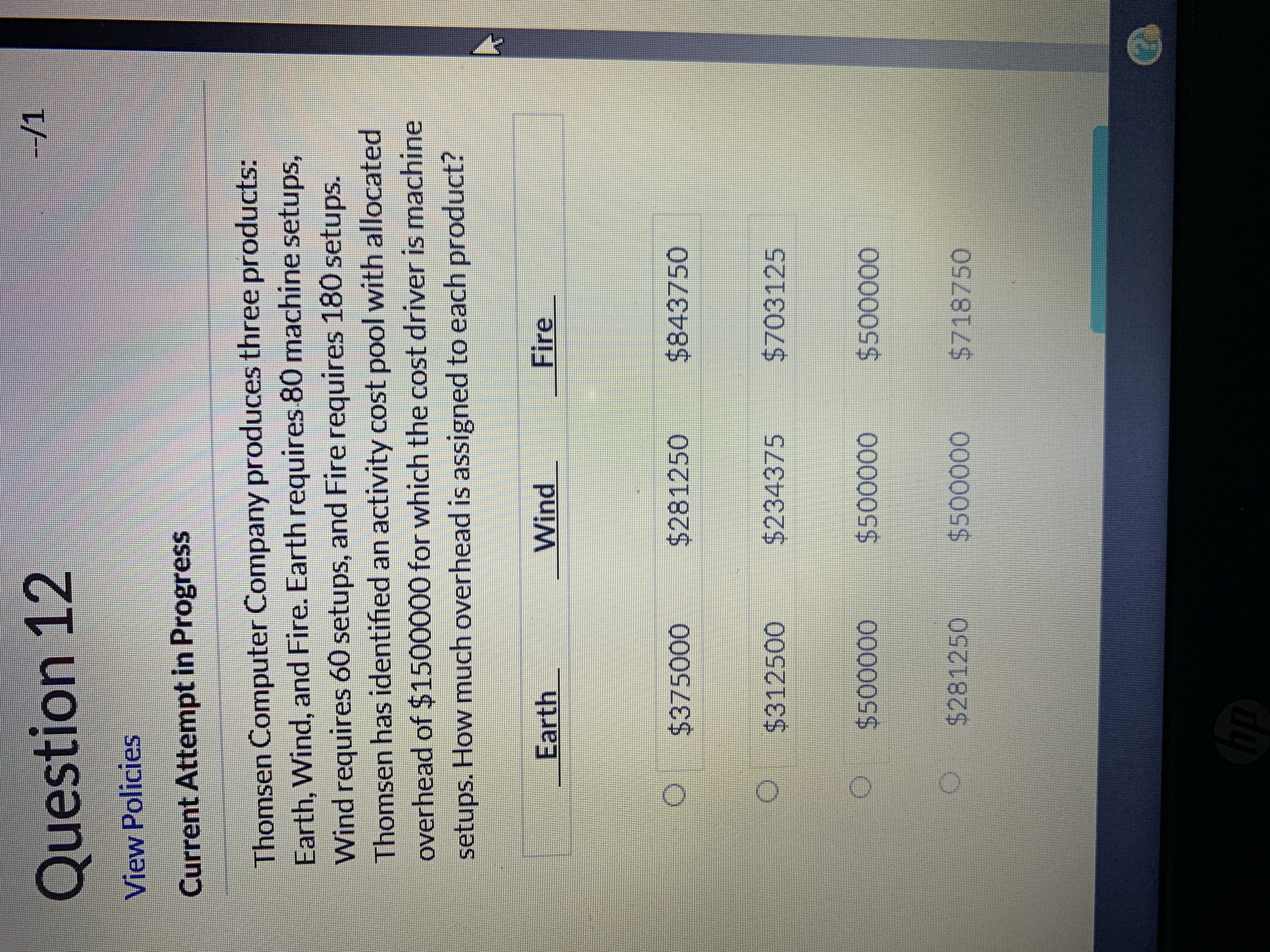 -/1
Question 12
View Policies
Current Attempt in Progress
Thomsen Computer Company produces three products:
Earth, Wind, and Fire. Earth requires 80 machine setups,
Wind requires 60 setups, and Fire requires 180 setups.
Thomsen has identified an activity cost pool with allocated
overhead of $1500000 for which the cost driver is machine
setups. How much overhead is assigned to each product?
Fire
Wind
Earth
$843750
$281250
$375000
$234375
$703125
$312500
$500000
$500000
$500000
$281250
$500000
$718750
