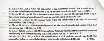 5. Ho: u=215 Ha: u 215 The population is approximately normal. The sample mean is
219.3, the sample standard deviation is 13.12, and the sample size is 22. Use a = 0.05.
6. Ho: = 15 Hau 15 The population is approximately normal. The sample mean is 15.3,
the sample standard deviation is 2.5, and the sample size is 12. Use a = 0.05.
7. Ho: = 65 Hau> 65 The sample mean is 63, the sample size is 43, and the standard
orique deviation is 4. Use a 0.05, due cost emisis inerteven HT
8. Ho: u= 25 Hau<25 The sample mean is 23.75, the sample standard deviation is 4.5, and
the sample size is 12. Use a= 0.05.0 nousive breboada e bis 100,027
9. Ho: μ-106.22 Ha: > 106.22 The population follows a normal distribution with standard
deviation of 4.08, sample mean of 108.5 and sample size of 17. Use a = 0.10.
10. Ho: = 25.5 Ha: > 25.5 The sample mean is 23.8 and the sample size is 42. The
population follows a normal distribution with standard deviation 2.27. Use
a=0.01.