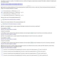 According to a survey in a country, 31% of adults do not own a credit card. Suppose a simple random sample of 800 adults is obtained. Complete parts
(a) through (d) below.
Click here to view the standard normal distribution table (page 1).
Click here to view the standard normal distribution table (page 2).
(a) Describe the sampling distribution of p, the sample proportion of adults who do not own a credit card. Choose the phrase that best describes the
shape of the sampling distribution of p below.
O A. Not normal because ns 0.05N and np(1 - p) < 10
O B. Approximately normal because ns 0.05N and np(1 - p) 2 10
OC. Not normal because ns 0.05N and np(1 - p) > 10
O D. Approximately normal because ns 0.05N and np(1 - p) < 10
Determine the mean of the sampling distribution of p.
HA = 0.31 (Round to two decimal places as needed.)
Determine the standard deviation of the sampling distribution of p.
= 0.016 (Round to three decimal places as needed.)
(b) What is the probability that in a random sample of 800 adults, more than 34% do not own a credit card?
The probability is 0.0304.
(Round to four decimal places as needed.)
Interpret this probability.
If 100 different random samples of 800 adults were obtained, one would expect 0.2582 to result in more than 34% not owning a credit card.
(Round to the nearest integer as needed.)
(c) What is the probability that in a random sample of 800 adults, between 29% and 34% do not own a credit card?
The probability is 0.8639
(Round to four decimal places as needed.)
Interpret this probability.
If 100 different random samples of 800 adults were obtained, one would expect 0.4089 to result in between 29% and 34% not owning a credit card.
(Round to the nearest integer as needed.)
(d) Would it be unusual for a random sample of 800 adults to result in 232 or fewer who do not own a credit card? Why? Select the correct choice
below and fill in the answer box to complete your choice.
(Round to four decimal places as needed.)
O A. The result is not unusual because the probability that p is less than or equal to the sample proportion is
, which is less than 5%.
O B. The result is unusual because the probability that p is less than or equal to the sample proportion is
which is less than 5%.
O C. The result is unusual because the probability that p is less than or equal to the sample proportion is
which is greater than 5%.
O D. The result is not unusual because the probability that p is less than or equal to the sample proportion is
which is greater than 5%.
