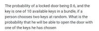 The probability of a locked door being 0.6, and the
key is one of 10 available keys in a bundle, if a
person chooses two keys at random. What is the
probability that he will be able to open the door with
one of the keys he has chosen
