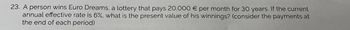 23. A person wins Euro Dreams, a lottery that pays 20.000 € per month for 30 years. If the current
annual effective rate is 6%, what is the present value of his winnings? (consider the payments at
the end of each period)