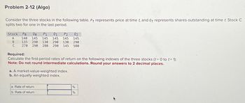 Problem 2-12 (Algo)
Consider the three stocks in the following table. Pt represents price at time t, and Qt represents shares outstanding at time t. Stock C
splits two for one in the last period.
Stock Po
A
B
P1 01
P2 02
00
140 145 145 145 145 145
135 290 130 290 130 290
270 290 280 290 145 580
C
Required:
Calculate the first-period rates of return on the following indexes of the three stocks (t = 0 to t = 1):
Note: Do not round intermediate calculations. Round your answers to 2 decimal places.
a. A market-value-weighted index.
b. An equally weighted index.
a. Rate of return
b. Rate of return
%
%