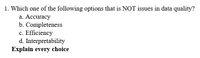 1. Which one of the following options that is NOT issues in data quality?
a. Accuracy
b. Completeness
c. Efficiency
d. Interpretability
Explain every choice

