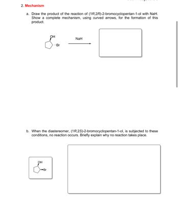 2. Mechanism
a. Draw the product of the reaction of (1R,2R)-2-bromocyclopentan-1-ol with NaH.
Show a complete mechanism, using curved arrows, for the formation of this
product.
OH
NaH
Br
b. When the diastereomer, (1R,2S)-2-bromocyclopentan-1-ol, is subjected to these
conditions, no reaction occurs. Briefly explain why no reaction takes place.
OH
Br