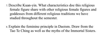 7. Describe Kuan-yin. What characteristics doe this religious
female figure share with other religious female figures and
goddesses from different religious traditions we have
studied throughout the semester.
8. Explain the feminine principle in Daoism. Draw from the
Tao Te Ching as well as the myths of the Immortal Sisters.