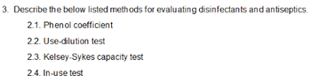 3. Describe the below listed methods for evaluating disinfectants and antiseptics.
2.1. Phenol coefficient
2.2. Use-dilution test
2.3. Kelsey-Sykes capacity test
2.4. In-use test