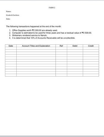 Name:
Grade & Section:
Date:
FABM 2
The following transactions happened at the end of the month:
1. Office Supplies worth P2 000.00 are already used.
2. Computer is estimated to be used for three years and has a residual value of P2 500.00.
3. Shikamaru rendered service to Naruto.
4. It is determined that 12% of Accounts Receivable will be uncollectible.
Date
Account Titles and Explanation
Ref
Debit
Credit