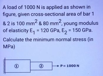 A load of 1000 N is applied as shown in
figure, given cross-sectional area of bar 1
& 2 is 100 mm² & 80 mm2, young modulus
of elasticity E₁ = 120 GPa, E₂ = 150 GPa.
Calculate the minimum normal stress (in
MPa)
(1)
(2)
P=
P= 1000 N