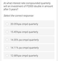 At what interest rate compounded quarterly
will an investment of P2000 double in amount
after 5 years?
Select the correct response:
O 20.05%pa cmpd quarterly
O 15.45%pa cmpd quarterly
O 14.35% pa cmpd quarterly
14.11% pa cmpd quarterly
12.68%pa cmpd quarterly
