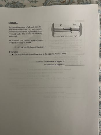 Question 1
An assembly consists of a 2-inch diameter
solid aluminum rod and a 1.5 inch diameter
solid aluminum rod that is pinned between
two rigid walls. The circular bar is initially
unstressed.
An axial load (P = 5.3 kips) is placed on the
solid rod assembly at Point C.
2"
3'-0"
E 10,500 ksi (Modulus of Elasticity)
Determine
bsilqgs
the magnitude of the axial reactions at the supports, Points A and C.
A to Answer: Axial reaction at support A
Axial reaction at support C
A
2
B
1.5"
1'-6"-