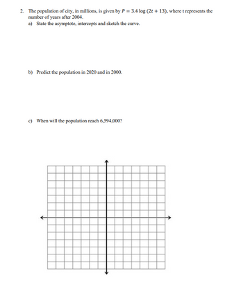 2. The population of city, in millions, is given by P = 3.4 log (2t +13), where t represents the
number of years after 2004.
a) State the asymptote, intercepts and sketch the curve.
b) Predict the population in 2020 and in 2000.
c) When will the population reach 6,594,000?