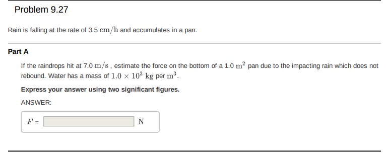 Problem 9.27
Rain is falling at the rate of 3.5 cm/h and accumulates in a pan.
Part A
If the raindrops hit at 7.0 m/s, estimate the force on the bottom of a 1.0 m? pan due to the impacting rain which does not
rebound. Water has a mass of 1.0 x 103³ kg per m³.
Express your answer using two significant figures.
ANSWER:
F =
