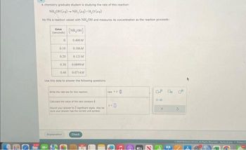 A chemistry graduate student is studying the rate of this reaction:
NH,OH(aq) →+ NH, (aq)+H,O(@aq)
He fills a reaction vessel with NH OH and measures its concentration as the reaction proceeds:
time
(seconds)
0
0.10
0.20
0.30
0.40
[NH,OH]
0.400M
Explanation
0.186M
0.121M
0.0899M
0.0714M
Use this data to answer the following questions.
write the rate law for this reaction
Calculate the value of the rate constant A
Round your answer to 2 significant digits. Also be
sure viur answer has the correct unit symbol.
Check
rate
D
Ⓡ
tv
OP Doc
0.0
G
© 2023 MGH LLC AL Hrved Terms of Use a C
1247