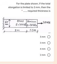 For the plate shown, if the total
elongation is limited to 3 mm, then the
... required thickness is
60
Steel
Aluminum
20KN
E= 200 Gla E=70 GPa
mm
*1:5my
5 mm
3 mm O
4 mm
2 mm
