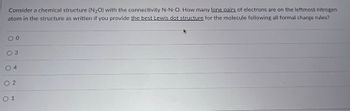 Consider a chemical structure (N2O) with the connectivity N-N-O. How many lone pairs of electrons are on the leftmost nitrogen
atom in the structure as written if you provide the best Lewis dot structure for the molecule following all formal charge rules?
03
4
02
01