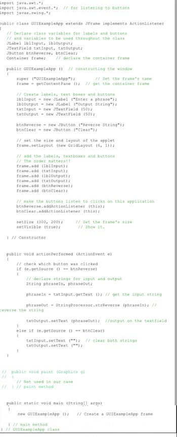 import java.awt.*;
import java.awt.event.*; // for listening to buttons
import javax.swing.*;
public class GUIExampleApp extends JFrame implements ActionListener
H
// Declare class variables for labels and buttons
// and variables to be used throughout the class
JLabel lblInput, lbloutput;
JTextField txtInput, txtOutput;
JButton btnReverse, btnClear;
Container frame;
// declare the container frame
public GUIExampleApp () // constructing the window
(
super ("GUIExampleApp");
// Set the frame's name
frame getContent Pane (); // get the container frame
// Create labels, text boxes and buttons
lblInput new JLabel ("Enter a phrase");
1b10utput= new JLabel ("Output String");
txtInput= new JTextField (50);
txtOutput= new JTextField (50);
btnReverse new JButton ("Reverse String");
btnClear new JButton ("Clear");
// set the size and layout of the applet.
frame.setLayout (new GridLayout (6, 1));
// add the labels, textboxes and buttons
// The order matters!!
frame.add (lblInput);
frame.add (txtInput);
frame.add (lbloutput);
frame.add (txtOutput);
frame.add (btnReverse);
frame.add (btnClear);
// make the buttons listen to clicks on this application
btnReverse.addActionListener
(this);
btnClear.addActionListener (this);
setSize (300, 200);
setVisible (true);
// Set the frame's size
// Show it.
} // Constructor
public void actionPerformed (ActionEvent e)
(
// check which button was clicked
if (e.getSource ()-btnReverse)
(
// declare strings for input and output
String phraseIn, phraseOut;
phraseIn txtInput.getText (); // get the input string
phraseOut
String Processor.strReverse (phrase In); //
reverse the string
txtOutput.setText (phraseOut); //output on the textfield
}
else if (e.getSource () == btnClear)
(
txt Input.setText (""); // clear both strings
txtOutput.setText ("");
}
// public void paint (Graphics g).
// pu
public
// Not used in our case
// ) // paint method
public static void main (String[] args)
(
new GUIExampleApp (); // Create a GUIExampleApp frame
) // main method
) // GUIExampleApp class