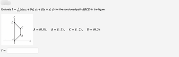 Evaluate I = √(sin x + 9y) dx + (8x + y) dy for the nonclosed path ABCD in the figure.
I =
D
C
B
X
A = (0, 0), B = (1, 1), C = (1, 2),
D = (0, 3)
