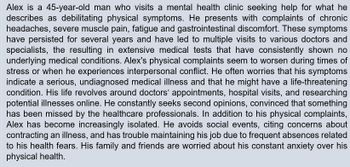 Alex is a 45-year-old man who visits a mental health clinic seeking help for what he
describes as debilitating physical symptoms. He presents with complaints of chronic
headaches, severe muscle pain, fatigue and gastrointestinal discomfort. These symptoms
have persisted for several years and have led to multiple visits to various doctors and
specialists, the resulting in extensive medical tests that have consistently shown no
underlying medical conditions. Alex's physical complaints seem to worsen during times of
stress or when he experiences interpersonal conflict. He often worries that his symptoms
indicate a serious, undiagnosed medical illness and that he might have a life-threatening
condition. His life revolves around doctors' appointments, hospital visits, and researching
potential illnesses online. He constantly seeks second opinions, convinced that something
has been missed by the healthcare professionals. In addition to his physical complaints,
Alex has become increasingly isolated. He avoids social events, citing concerns about
contracting an illness, and has trouble maintaining his job due to frequent absences related
to his health fears. His family and friends are worried about his constant anxiety over his
physical health.