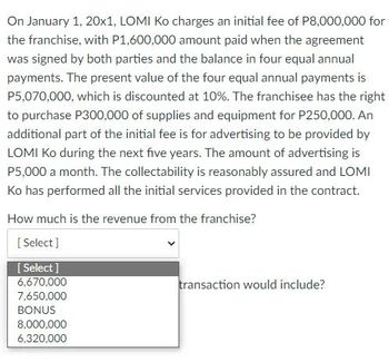 On January 1, 20x1, LOMI Ko charges an initial fee of P8,000,000 for
the franchise, with P1,600,000 amount paid when the agreement
was signed by both parties and the balance in four equal annual
payments. The present value of the four equal annual payments is
P5,070,000, which is discounted at 10%. The franchisee has the right
to purchase P300,000 of supplies and equipment for P250,000. An
additional part of the initial fee is for advertising to be provided by
LOMI Ko during the next five years. The amount of advertising is
P5,000 a month. The collectability is reasonably assured and LOMI
Ko has performed all the initial services provided in the contract.
How much is the revenue from the franchise?
[Select]
[Select]
6,670,000
7,650,000
BONUS
8,000,000
6,320,000
transaction would include?