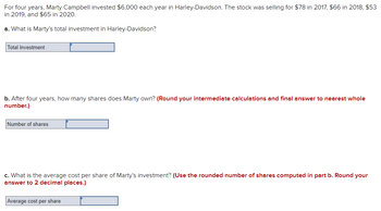 For four years, Marty Campbell invested $6,000 each year in Harley-Davidson. The stock was selling for $78 in 2017, $66 in 2018, $53
in 2019, and $65 in 2020.
a. What is Marty's total investment in Harley-Davidson?
Total investment
b. After four years, how many shares does Marty own? (Round your intermediate calculations and final answer to nearest whole
number.)
Number of shares
c. What is the average cost per share of Marty's investment? (Use the rounded number of shares computed in part b. Round your
answer to 2 decimal places.)
Average cost per share