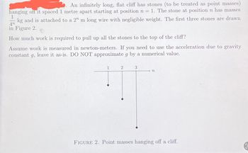 An infinitely long, flat cliff has stones (to be treated as point masses)
hanging off it spaced 1 metre apart starting at position n = 1. The stone at position n has masses
1
4n
kg and is attached to a 2n m long wire with negligible weight. The first three stones are drawn
in Figure 2.
How much work is required to pull up all the stones to the top of the cliff?
Assume work is measured in newton-meters. If you need to use the acceleration due to gravity
constant g, leave it as-is. DO NOT approximate g by a numerical value.
1
2
3
→n
FIGURE 2. Point masses hanging off a cliff.