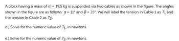 A block having a mass of m = 19.5 kg is suspended via two cables as shown in the figure. The angles
shown in the figure are as follows: a = 11° and B = 35°. We will label the tension in Cable 1 as T₁ and
the tension in Cable 2 as T2.
d.) Solve for the numeric value of T₁, in newtons.
e.) Solve for the numeric value of T2, in newtons.