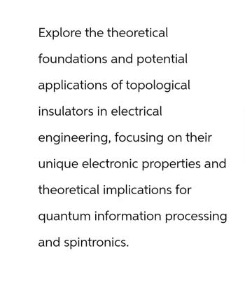 Explore the theoretical
foundations and potential
applications of topological
insulators in electrical
engineering, focusing on their
unique electronic properties and
theoretical implications for
quantum information processing
and spintronics.