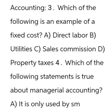 Accounting: 3. Which of the
following is an example of a
fixed cost? A) Direct labor B)
Utilities C) Sales commission D)
Property taxes 4. Which of the
following statements is true
about managerial accounting?
A) It is only used by sm